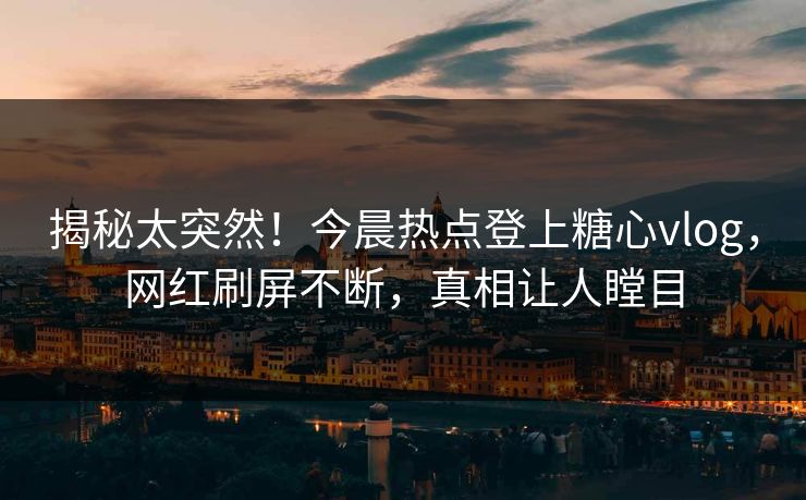揭秘太突然！今晨热点登上糖心vlog，网红刷屏不断，真相让人瞠目