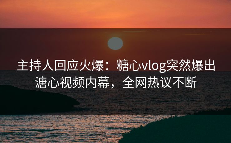 主持人回应火爆：糖心vlog突然爆出溏心视频内幕，全网热议不断