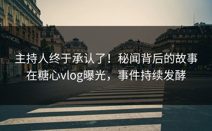主持人终于承认了！秘闻背后的故事在糖心vlog曝光，事件持续发酵