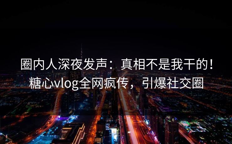 圈内人深夜发声：真相不是我干的！糖心vlog全网疯传，引爆社交圈