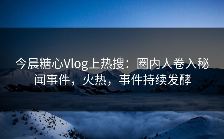今晨糖心Vlog上热搜：圈内人卷入秘闻事件，火热，事件持续发酵