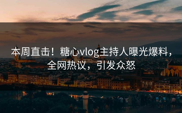 本周直击！糖心vlog主持人曝光爆料，全网热议，引发众怒