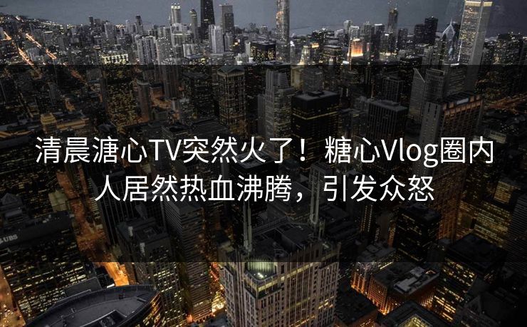 清晨溏心TV突然火了！糖心Vlog圈内人居然热血沸腾，引发众怒