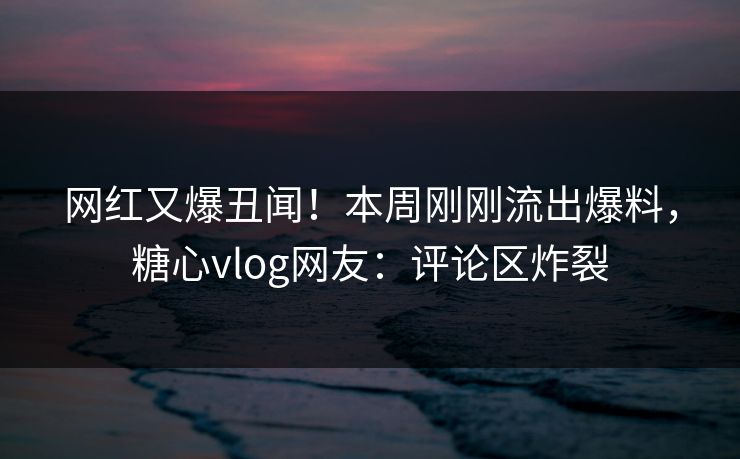 网红又爆丑闻！本周刚刚流出爆料，糖心vlog网友：评论区炸裂