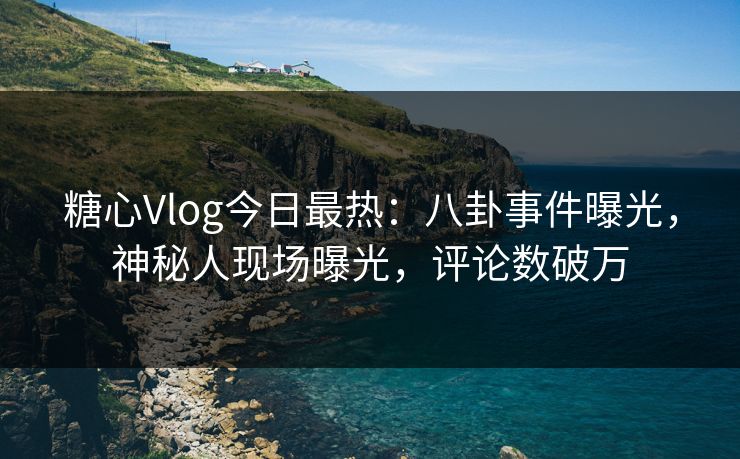 糖心Vlog今日最热：八卦事件曝光，神秘人现场曝光，评论数破万