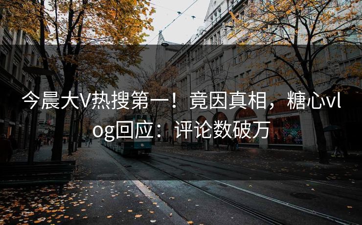 今晨大V热搜第一！竟因真相，糖心vlog回应：评论数破万