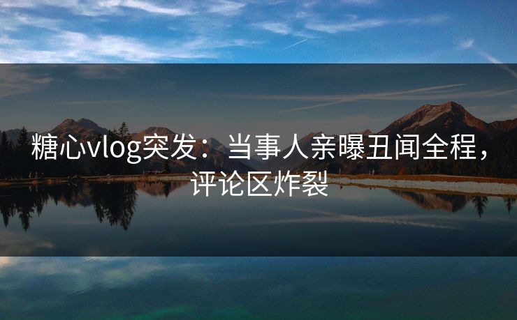 糖心vlog突发：当事人亲曝丑闻全程，评论区炸裂