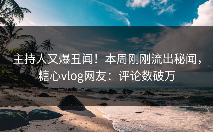 主持人又爆丑闻！本周刚刚流出秘闻，糖心vlog网友：评论数破万