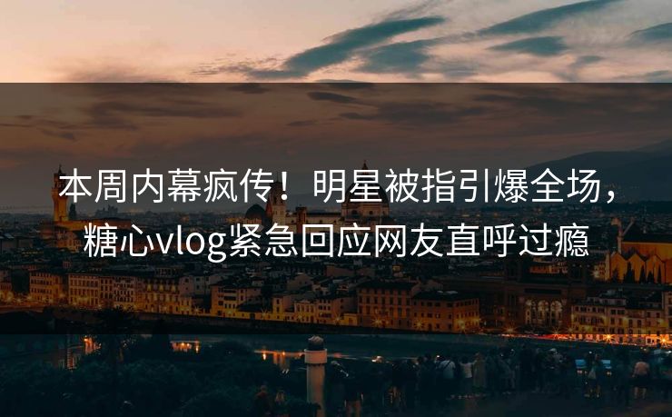 本周内幕疯传！明星被指引爆全场，糖心vlog紧急回应网友直呼过瘾