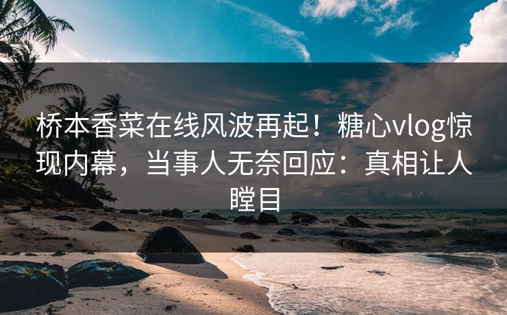 桥本香菜在线风波再起！糖心vlog惊现内幕，当事人无奈回应：真相让人瞠目