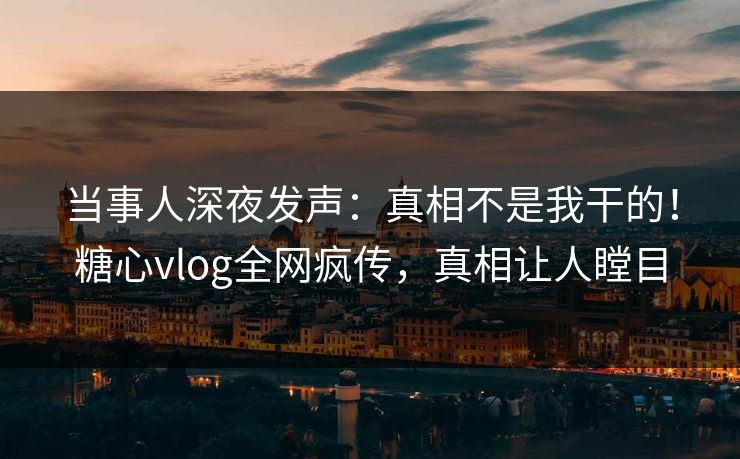 当事人深夜发声：真相不是我干的！糖心vlog全网疯传，真相让人瞠目