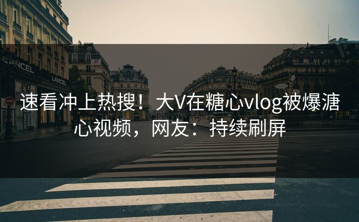 速看冲上热搜！大V在糖心vlog被爆溏心视频，网友：持续刷屏