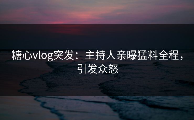 糖心vlog突发：主持人亲曝猛料全程，引发众怒