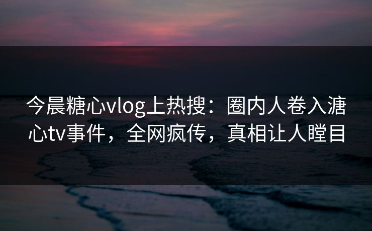今晨糖心vlog上热搜：圈内人卷入溏心tv事件，全网疯传，真相让人瞠目
