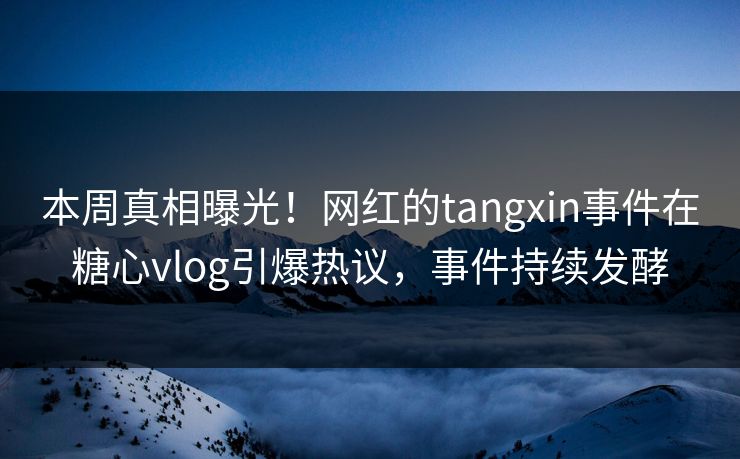 本周真相曝光！网红的tangxin事件在糖心vlog引爆热议，事件持续发酵