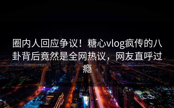 圈内人回应争议！糖心vlog疯传的八卦背后竟然是全网热议，网友直呼过瘾