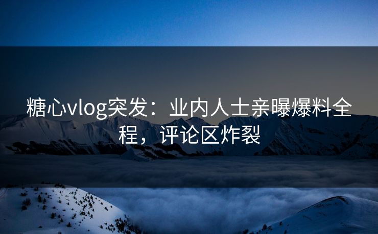 糖心vlog突发：业内人士亲曝爆料全程，评论区炸裂