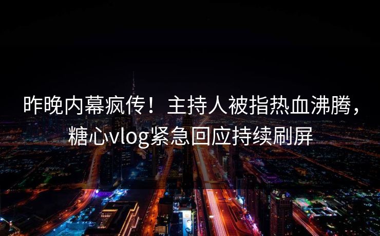 昨晚内幕疯传！主持人被指热血沸腾，糖心vlog紧急回应持续刷屏