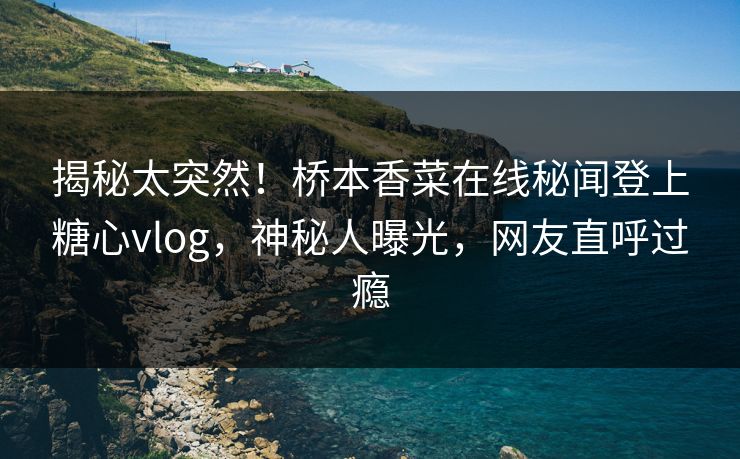 揭秘太突然！桥本香菜在线秘闻登上糖心vlog，神秘人曝光，网友直呼过瘾