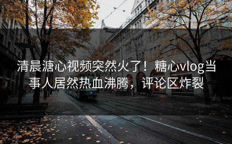 清晨溏心视频突然火了！糖心vlog当事人居然热血沸腾，评论区炸裂