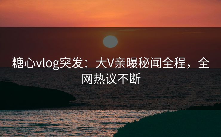 糖心vlog突发：大V亲曝秘闻全程，全网热议不断