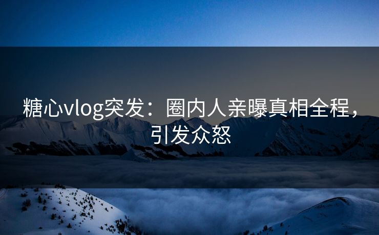 糖心vlog突发：圈内人亲曝真相全程，引发众怒
