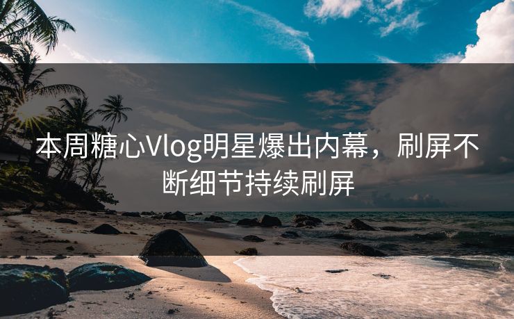 本周糖心Vlog明星爆出内幕，刷屏不断细节持续刷屏