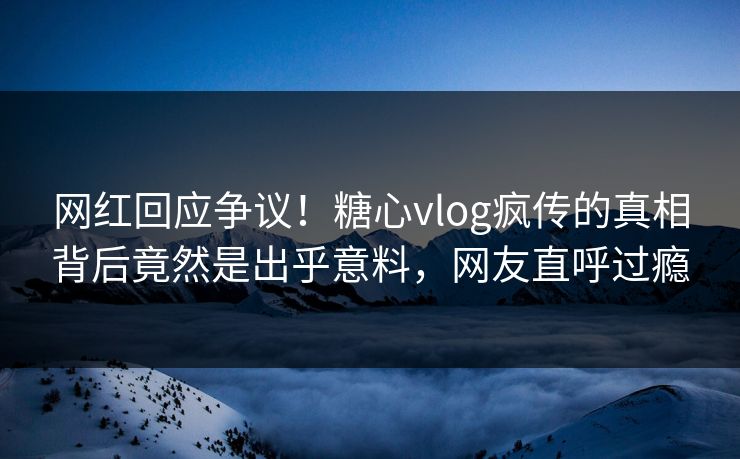 网红回应争议！糖心vlog疯传的真相背后竟然是出乎意料，网友直呼过瘾