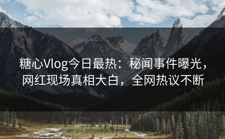 糖心Vlog今日最热：秘闻事件曝光，网红现场真相大白，全网热议不断