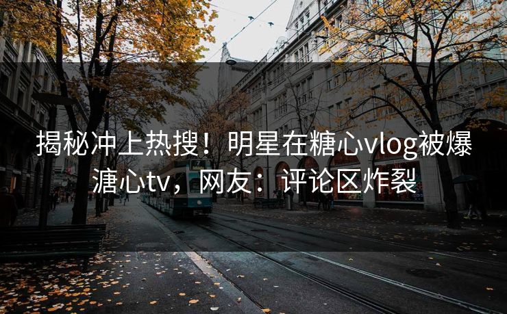揭秘冲上热搜！明星在糖心vlog被爆溏心tv，网友：评论区炸裂