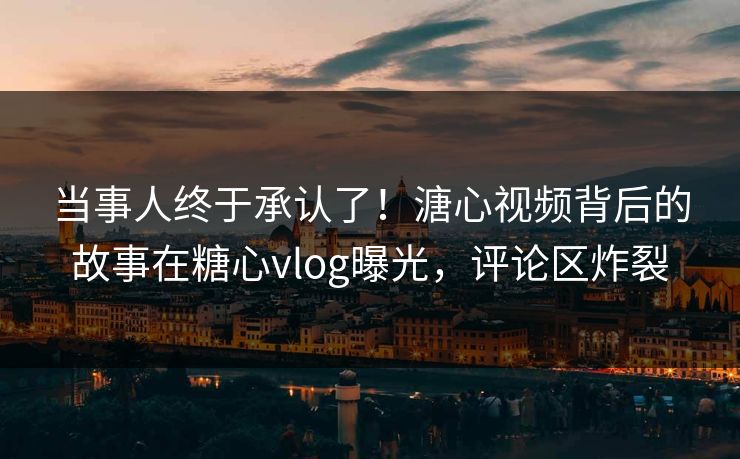 当事人终于承认了！溏心视频背后的故事在糖心vlog曝光，评论区炸裂