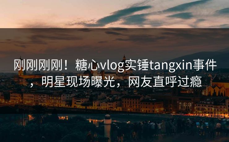 刚刚刚刚！糖心vlog实锤tangxin事件，明星现场曝光，网友直呼过瘾