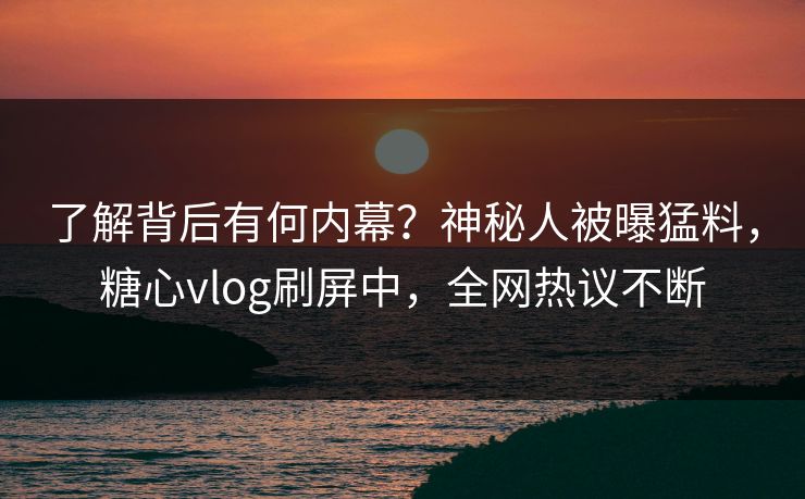 了解背后有何内幕？神秘人被曝猛料，糖心vlog刷屏中，全网热议不断