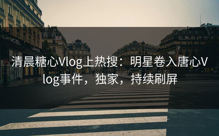 清晨糖心Vlog上热搜：明星卷入唐心Vlog事件，独家，持续刷屏