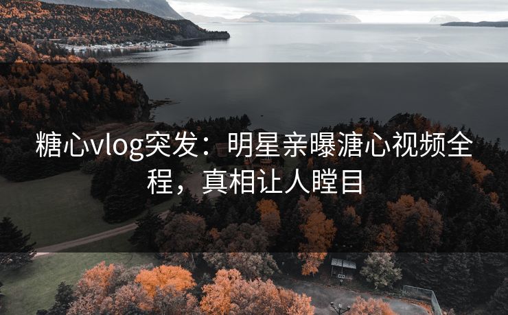 糖心vlog突发：明星亲曝溏心视频全程，真相让人瞠目