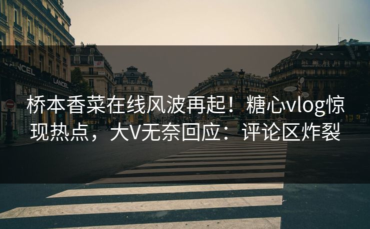 桥本香菜在线风波再起！糖心vlog惊现热点，大V无奈回应：评论区炸裂