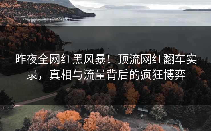 昨夜全网红黑风暴！顶流网红翻车实录，真相与流量背后的疯狂博弈
