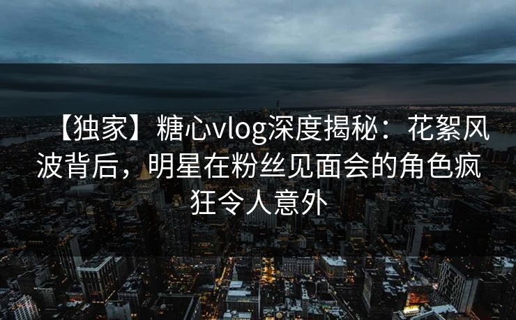 【独家】糖心vlog深度揭秘：花絮风波背后，明星在粉丝见面会的角色疯狂令人意外