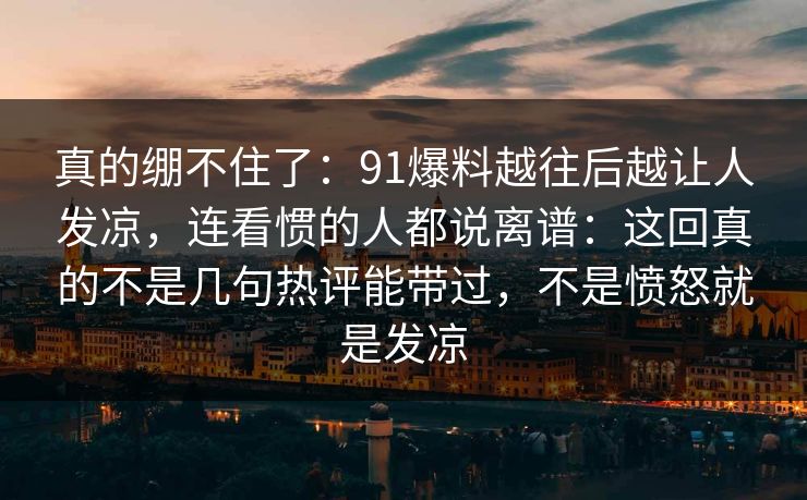 真的绷不住了：91爆料越往后越让人发凉，连看惯的人都说离谱：这回真的不是几句热评能带过，不是愤怒就是发凉