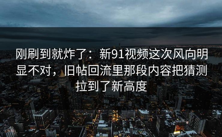 刚刷到就炸了：新91视频这次风向明显不对，旧帖回流里那段内容把猜测拉到了新高度